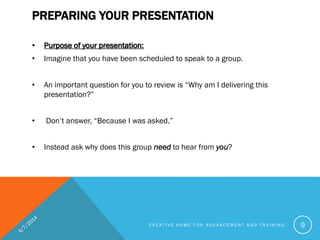 PREPARING YOUR PRESENTATION
• Purpose of your presentation:
• Imagine that you have been scheduled to speak to a group.
• An important question for you to review is “Why am I delivering this
presentation?”
• Don’t answer, “Because I was asked.”
• Instead ask why does this group need to hear from you?
C R E A T I V E H O M E F O R A D V A N C E M E N T A N D T R A I N I N G 9
 