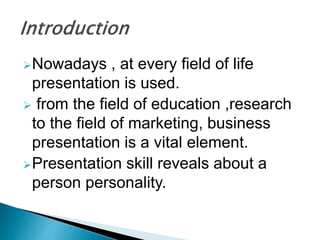 ?Nowadays , at every field of life
presentation is used.
? from the field of education ,research
to the field of marketing, business
presentation is a vital element.
?Presentation skill reveals about a
person personality.
 