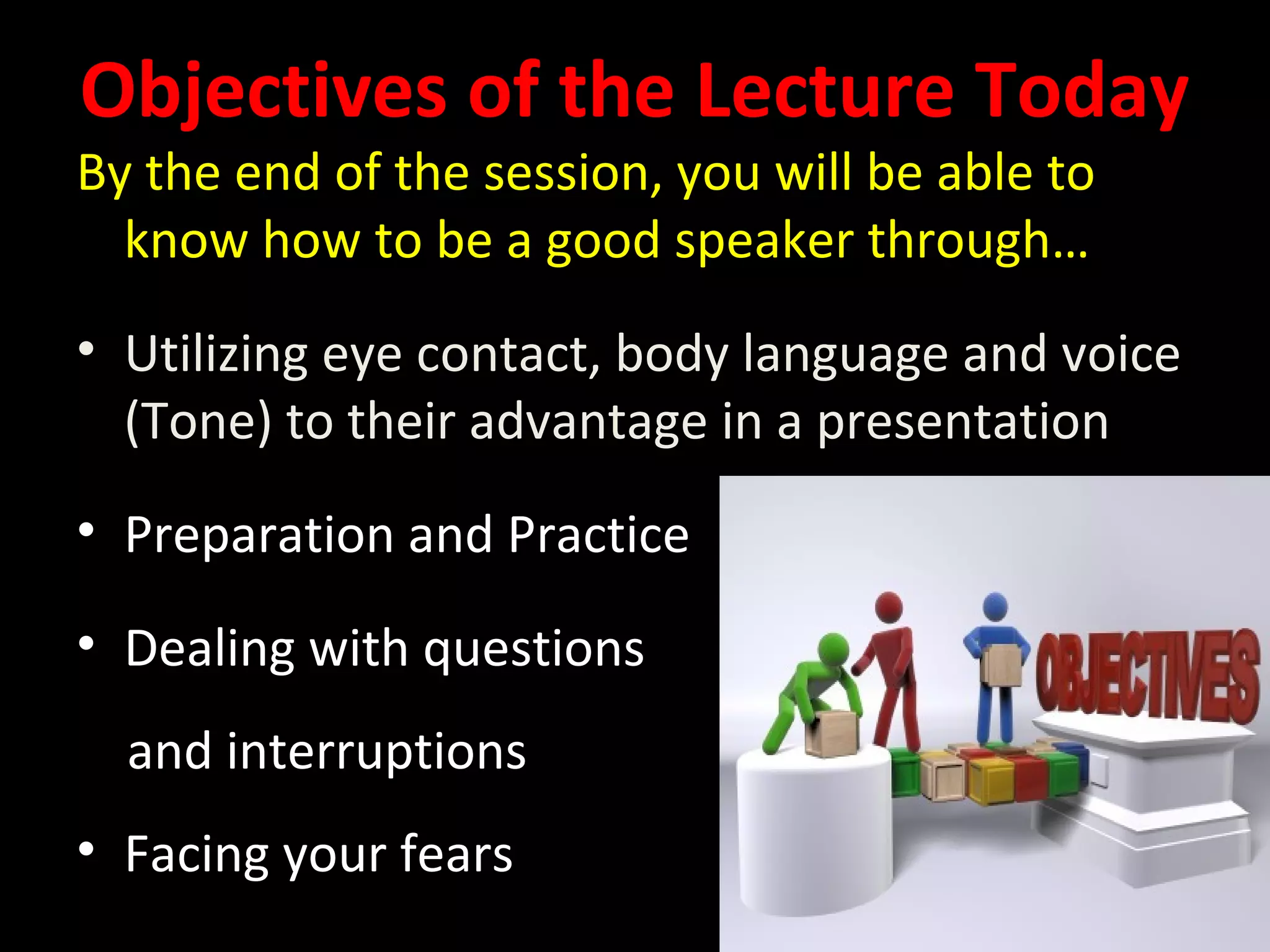 Objectives of the Lecture Today
By the end of the session, you will be able to
know how to be a good speaker through…
• Utilizing eye contact, body language and voice
(Tone) to their advantage in a presentation
• Preparation and Practice
• Dealing with questions
and interruptions
• Facing your fears
 