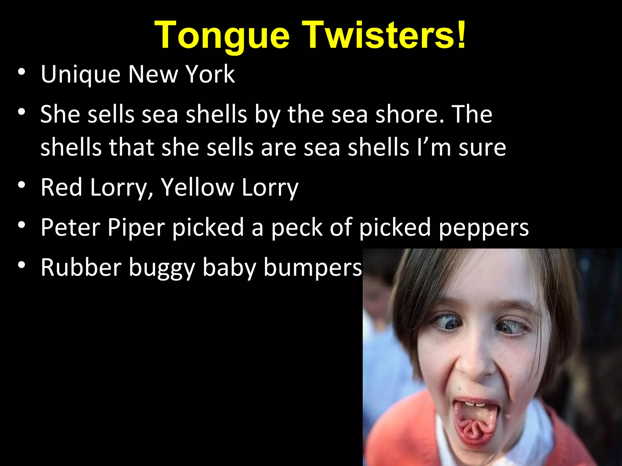 Tongue Twisters!
• Unique New York
• She sells sea shells by the sea shore. The
shells that she sells are sea shells I’m sure
• Red Lorry, Yellow Lorry
• Peter Piper picked a peck of picked peppers
• Rubber buggy baby bumpers
 