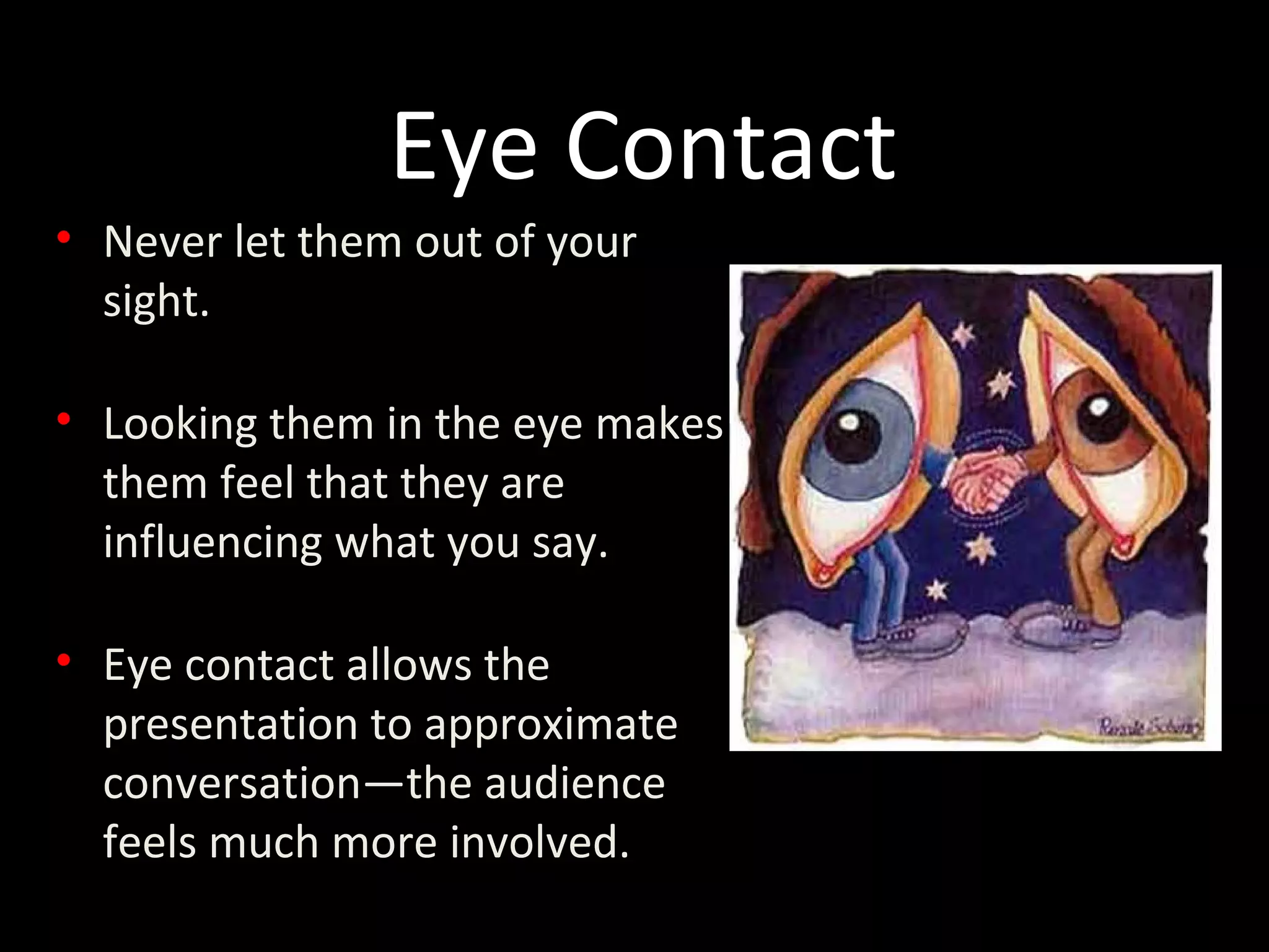 • Never let them out of your
sight.
• Looking them in the eye makes
them feel that they are
influencing what you say.
• Eye contact allows the
presentation to approximate
conversation—the audience
feels much more involved.
Eye Contact
 