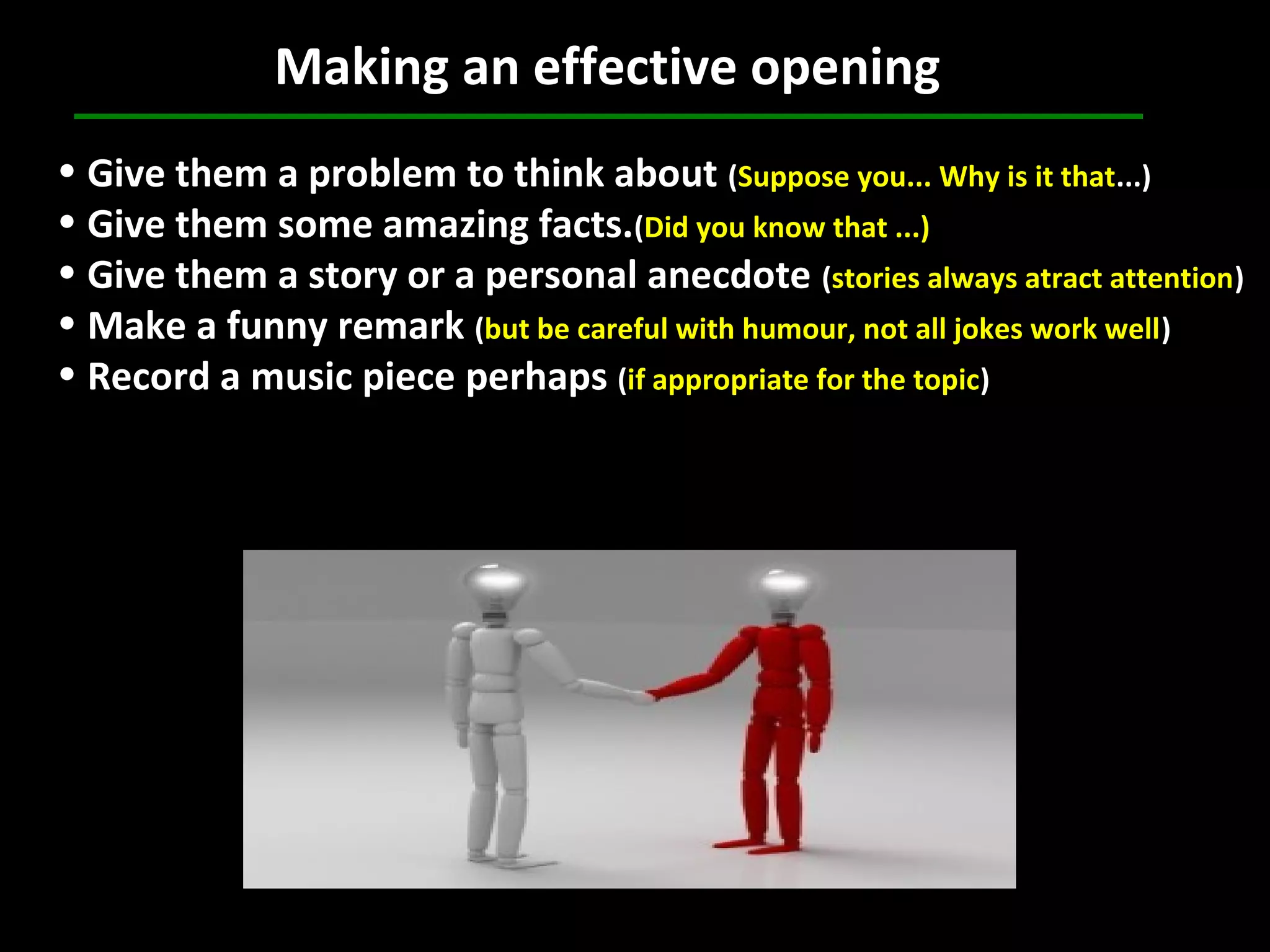 Making an effective opening
• Give them a problem to think about (Suppose you... Why is it that...)
• Give them some amazing facts.(Did you know that ...)
• Give them a story or a personal anecdote (stories always atract attention)
• Make a funny remark (but be careful with humour, not all jokes work well)
• Record a music piece perhaps (if appropriate for the topic)
 