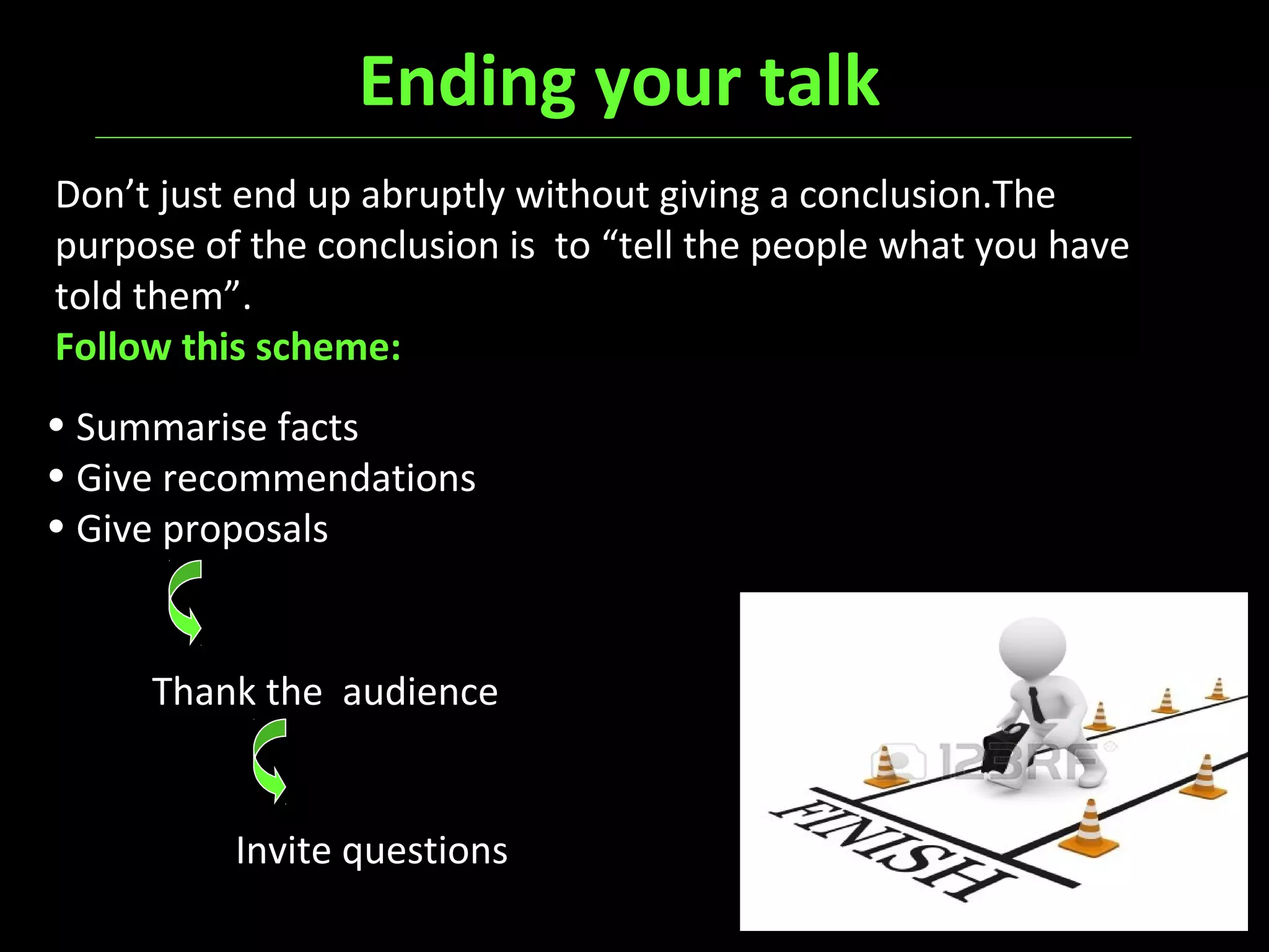Ending your talk
Don’t just end up abruptly without giving a conclusion.The
purpose of the conclusion is to “tell the people what you have
told them”.
Follow this scheme:
• Summarise facts
• Give recommendations
• Give proposals
Thank the audience
Invite questions
 