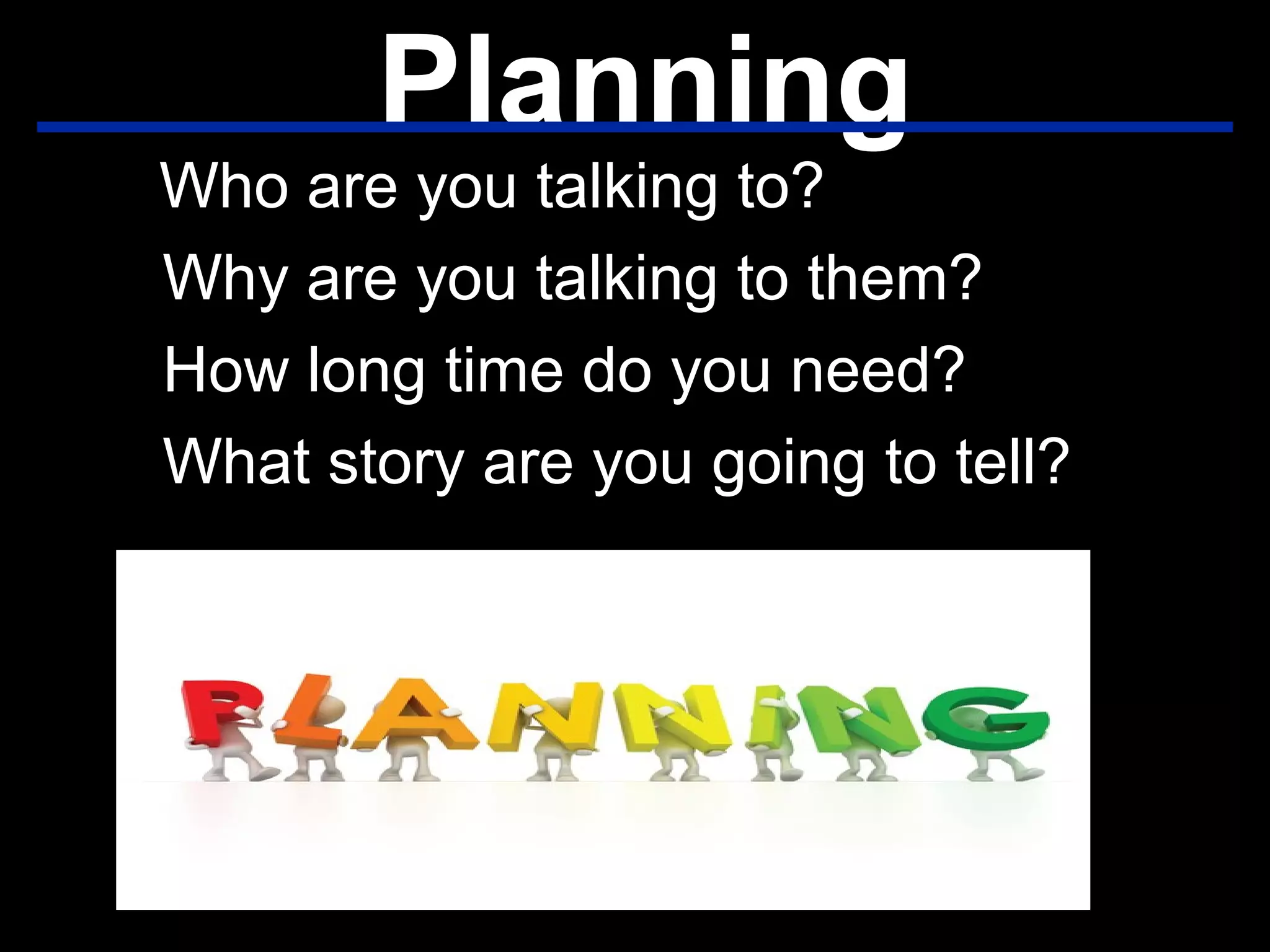 Planning
Who are you talking to?
Why are you talking to them?
How long time do you need?
What story are you going to tell?
 