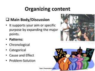Organizing content
 Main Body/Discussion
• It supports your aim or specific
purpose by expanding the major
points.
• Patterns:
• Chronological
• Categorical
• Cause and Effect
• Problem-Solution
10Topic: Presentation Skills
 
