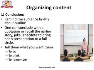  Conclusion:
• Remind the audience briefly
about outline
• One can conclude with a
quotation or recall the earlier
story, joke, anecdote to bring
one’s presentation to a full
circle.
• Tell them what you want them
– To do
– To think
– To remember
11
Organizing content
Topic: Presentation Skills
 
