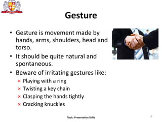 Gesture
• Gesture is movement made by
hands, arms, shoulders, head and
torso.
• It should be quite natural and
spontaneous.
• Beware of irritating gestures like:
× Playing with a ring
× Twisting a key chain
× Clasping the hands tightly
× Cracking knuckles
19Topic: Presentation Skills
 