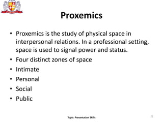 Proxemics
• Proxemics is the study of physical space in
interpersonal relations. In a professional setting,
space is used to signal power and status.
• Four distinct zones of space
• Intimate
• Personal
• Social
• Public
22Topic: Presentation Skills
 