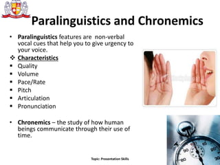Paralinguistics and Chronemics
• Paralinguistics features are non-verbal
vocal cues that help you to give urgency to
your voice.
 Characteristics
 Quality
 Volume
 Pace/Rate
 Pitch
 Articulation
 Pronunciation
• Chronemics – the study of how human
beings communicate through their use of
time.
23Topic: Presentation Skills
 