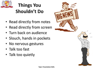 Things You
Shouldn’t Do
• Read directly from notes
• Read directly from screen
• Turn back on audience
• Slouch, hands in pockets
• No nervous gestures
• Talk too fast
• Talk too quietly
Topic: Presentation Skills
 