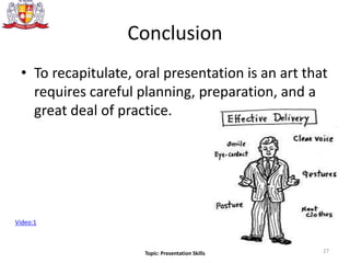 Conclusion
• To recapitulate, oral presentation is an art that
requires careful planning, preparation, and a
great deal of practice.
Video:1
27Topic: Presentation Skills
 