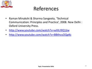 References
• Raman Minakshi & Sharma Sangeeta, ‘Technical
Communication: Principles and Practice’, 2008. New Delhi :
Oxford University Press.
• http://www.youtube.com/watch?v=wXILI9Q1jIw
• http://www.youtube.com/watch?v=BBthvuOQpKc
28Topic: Presentation Skills
 