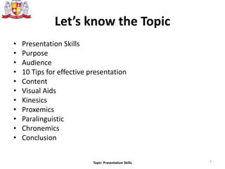 Let’s know the Topic
• Presentation Skills
• Purpose
• Audience
• 10 Tips for effective presentation
• Content
• Visual Aids
• Kinesics
• Proxemics
• Paralinguistic
• Chronemics
• Conclusion
3Topic: Presentation Skills
 