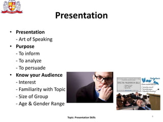 Presentation
• Presentation
- Art of Speaking
• Purpose
- To inform
- To analyze
- To persuade
• Know your Audience
- Interest
- Familiarity with Topic
- Size of Group
- Age & Gender Range
4Topic: Presentation Skills
 