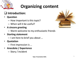 Introduction:
• Question
– How important is this topic?
– When will it be useful?
• A sincere greeting
– Warm welcome to my enthusiastic friends
• Starting statement
– I am here to brief you about …
• Quotation
– First impression is …
• Anecdote / Experience
– Story / incident
9
Organizing content
Topic: Presentation Skills
 