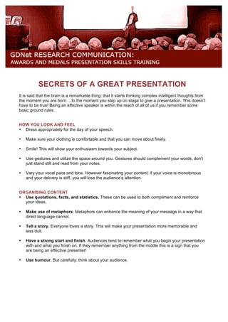 SECRETS OF A GREAT PRESENTATION
It is said that the brain is a remarkable thing: that it starts thinking complex intelligent thoughts from
the moment you are born….to the moment you step up on stage to give a presentation. This doesn’t
have to be true! Being an effective speaker is within the reach of all of us if you remember some
basic ground rules.
HOW YOU LOOK AND FEEL
• Dress appropriately for the day of your speech.
• Make sure your clothing is comfortable and that you can move about freely.
• Smile! This will show your enthusiasm towards your subject.
• Use gestures and utilize the space around you. Gestures should complement your words, don't
just stand still and read from your notes.
• Vary your vocal pace and tone. However fascinating your content, if your voice is monotonous
and your delivery is stiff, you will lose the audience’s attention.
ORGANISING CONTENT
• Use quotations, facts, and statistics. These can be used to both compliment and reinforce
your ideas.
• Make use of metaphors. Metaphors can enhance the meaning of your message in a way that
direct language cannot.
• Tell a story. Everyone loves a story. This will make your presentation more memorable and
less dull.
• Have a strong start and finish. Audiences tend to remember what you begin your presentation
with and what you finish on. If they remember anything from the middle this is a sign that you
are being an effective presenter!
• Use humour. But carefully: think about your audience.
 