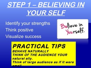 STEP 1 – BELIEVING IN
YOUR SELF
Identify your strengths
Think positive
Visualize success
PRACTICAL TIPS
BEHAVE NATURALLY
THINK OF THE AUDIENCE YOUR
natural ally.
Think of large audience as if it were
small
 