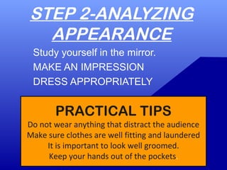 STEP 2-ANALYZING
APPEARANCE
Study yourself in the mirror.
MAKE AN IMPRESSION
DRESS APPROPRIATELY
PRACTICAL TIPS
Do not wear anything that distract the audience
Make sure clothes are well fitting and laundered
It is important to look well groomed.
Keep your hands out of the pockets.
 