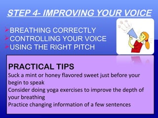 STEP 4- IMPROVING YOUR VOICE
PRACTICAL TIPS
Suck a mint or honey flavored sweet just before your
begin to speak
Consider doing yoga exercises to improve the depth of
your breathing
Practice changing information of a few sentences
BREATHING CORRECTLY
CONTROLLING YOUR VOICE
USING THE RIGHT PITCH
 