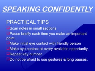 SPEAKING CONFIDENTLY
PRACTICAL TIPS
Scan notes in small sections
Pause briefly each time you make an important
point.
Make initial eye contact with friendly person
Make eye contact at every available opportunity.
Repeat key number
Do not be afraid to use gestures & long pauses.
 