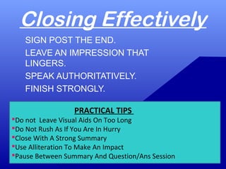Closing Effectively
SIGN POST THE END.
LEAVE AN IMPRESSION THAT
LINGERS.
SPEAK AUTHORITATIVELY.
FINISH STRONGLY.
PRACTICAL TIPS
Do not Leave Visual Aids On Too Long
Do Not Rush As If You Are In Hurry
Close With A Strong Summary
Use Alliteration To Make An Impact
Pause Between Summary And Question/Ans Session
 