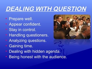 DEALING WITH QUESTION
• Prepare well.
• Appear confident.
• Stay in control.
• Handling questioners.
• Analyzing questions.
• Gaining time.
• Dealing with hidden agenda.
• Being honest with the audience.
 