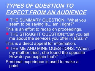 TYPES OF QUESTION TO
EXPECT FROM AN AUDIENCE
THE SUMMARY QUESTION: "What you
seem to be saying is... am I right?"
This is an effort to recap on proceedings.
THE STRAIGHT QUESTION:"Can you tell
me about the services you offer in Brazil?"
This is a direct appeal for information.
THE ME AND MINE QUESTIONS: "When
my mother tried , she found the opposite
How do you explain that?"
Personal experience is used to make a
point.
 
