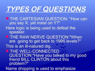 TYPES OF QUESTIONS
THE CARTESIAN QUESTION: "How can
you say X, yet insist on Y?"
Here logic is being used to defeat the
speaker.
THE RAW NERVE QUESTION:"When
are going to get back to 1995 levels?"
This is an ill-natured dig.
THE WELL-CONNECTED
QUESTION:"Have you talked to my good
friend BILL CLINTON about this
problem?"
Name dropping is used to emphasize
 