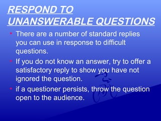 RESPOND TO
UNANSWERABLE QUESTIONS
• There are a number of standard replies
you can use in response to difficult
questions.
• If you do not know an answer, try to offer a
satisfactory reply to show you have not
ignored the question.
• if a questioner persists, throw the question
open to the audience.
 