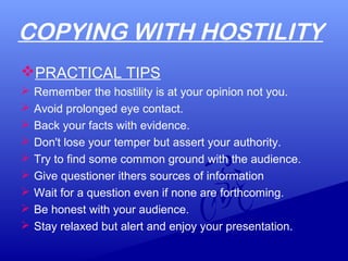 COPYING WITH HOSTILITY
PRACTICAL TIPS
 Remember the hostility is at your opinion not you.
 Avoid prolonged eye contact.
 Back your facts with evidence.
 Don't lose your temper but assert your authority.
 Try to find some common ground with the audience.
 Give questioner ithers sources of information
 Wait for a question even if none are forthcoming.
 Be honest with your audience.
 Stay relaxed but alert and enjoy your presentation.
 