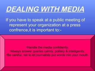 DEALING WITH MEDIA
If you have to speak at a public meeting of
represent your organization at a press
confrence,it is important to:-
•Handle the media confidently.
•Always answer queries calmly, politely & intelligently.
•Be careful, not to let journalists put words into your mouth.
 