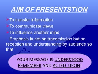 AIM OF PRESENTSTION
To transfer information
To communicate views
To influence another mind
Emphasis is not on transmission but on
reception and understanding by audience so
that
YOUR MESSAGE IS UNDERSTOOD
REMEMBER AND ACTED UPON!
 