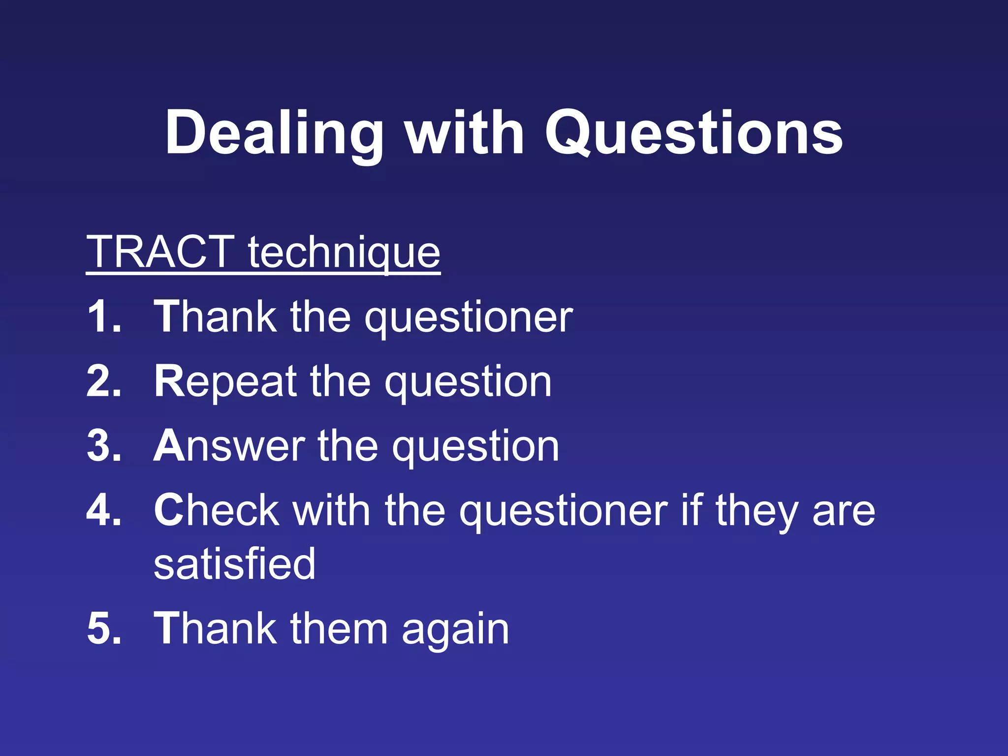 Dealing with Questions
TRACT technique
1. Thank the questioner
2. Repeat the question
3. Answer the question
4. Check with the questioner if they are
satisfied
5. Thank them again
 
