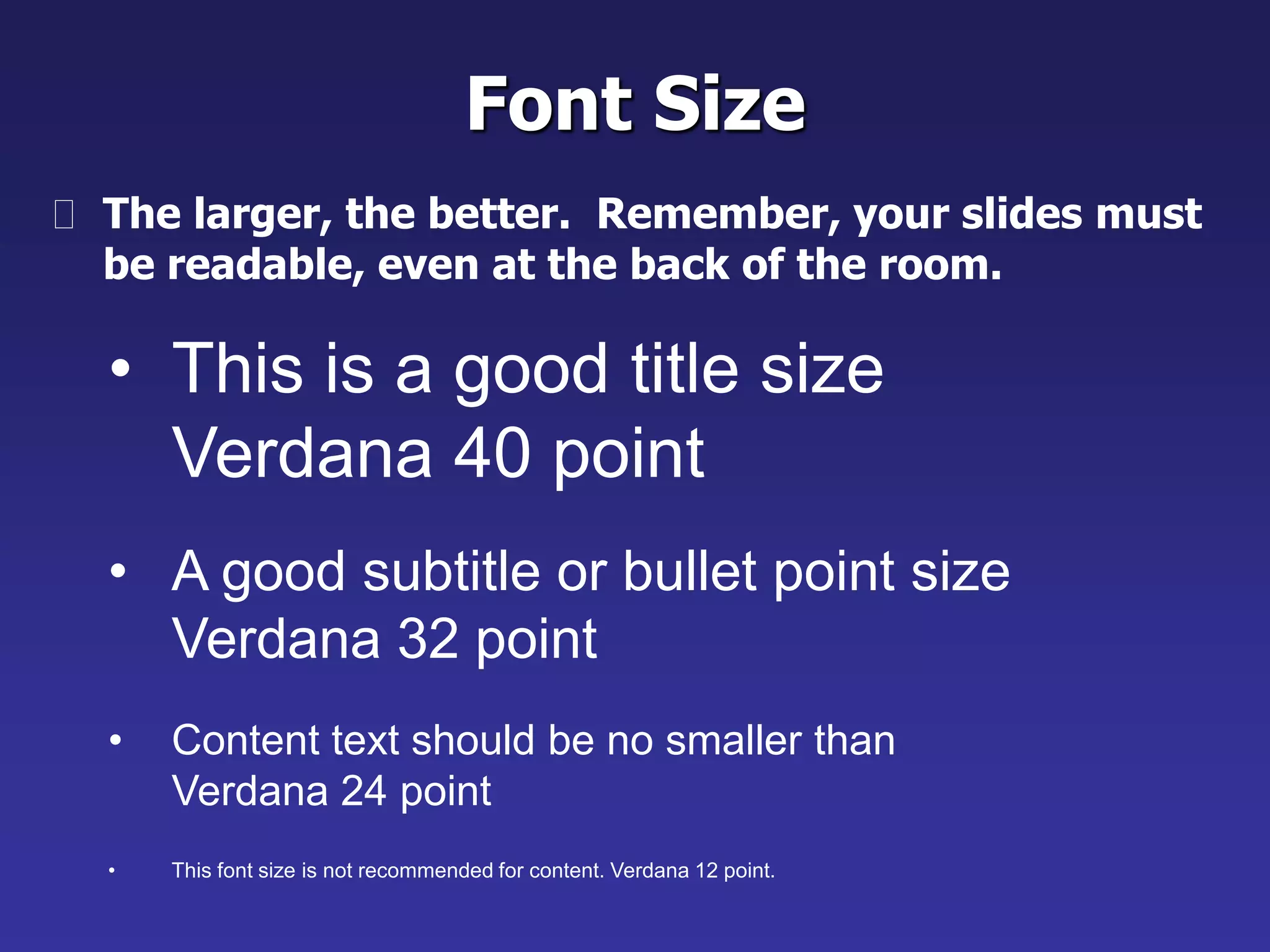 • This is a good title size
Verdana 40 point
• A good subtitle or bullet point size
Verdana 32 point
• Content text should be no smaller than
Verdana 24 point
• This font size is not recommended for content. Verdana 12 point.
Font Size
 The larger, the better. Remember, your slides must
be readable, even at the back of the room.
 