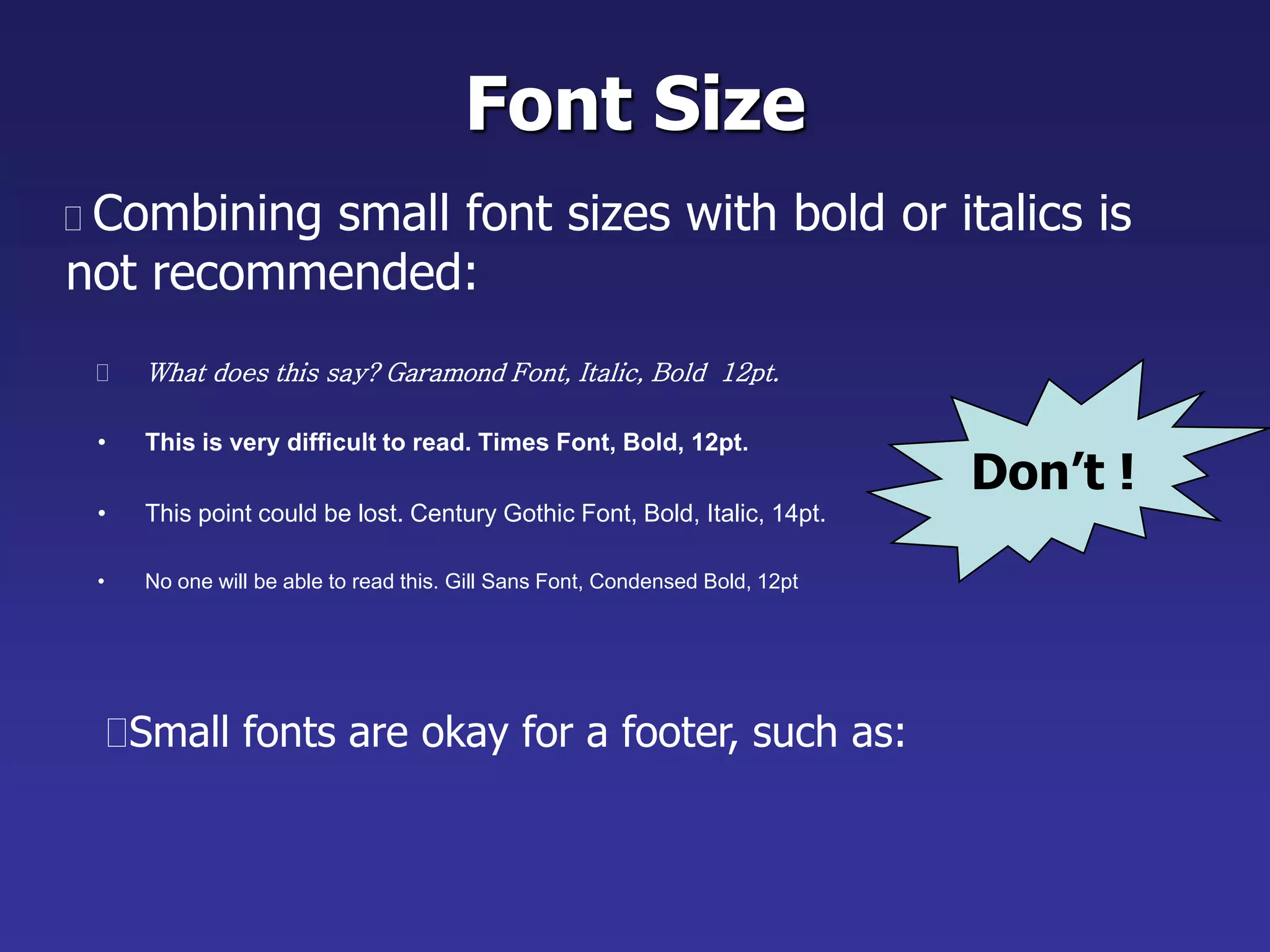 Don’t !
Font Size
 What does this say? Garamond Font, Italic, Bold 12pt.
• This is very difficult to read. Times Font, Bold, 12pt.
• This point could be lost. Century Gothic Font, Bold, Italic, 14pt.
• No one will be able to read this. Gill Sans Font, Condensed Bold, 12pt
 Combining small font sizes with bold or italics is
not recommended:
Small fonts are okay for a footer, such as:
 