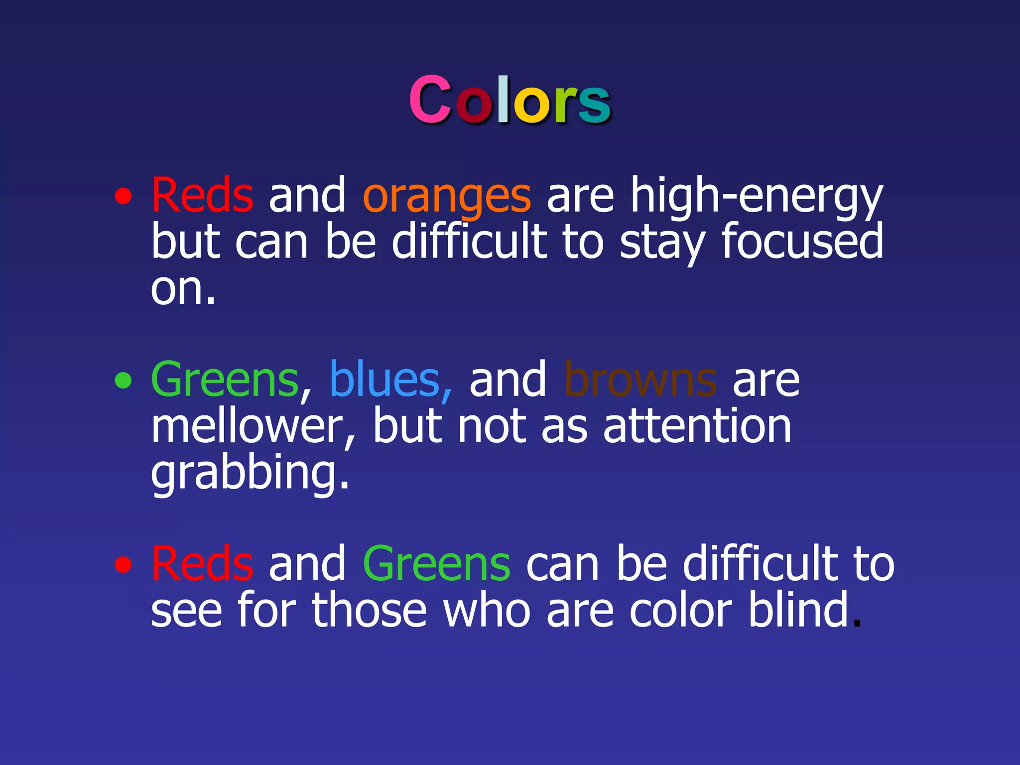 Colors
• Reds and oranges are high-energy
but can be difficult to stay focused
on.
• Greens, blues, and browns are
mellower, but not as attention
grabbing.
• Reds and Greens can be difficult to
see for those who are color blind.
 