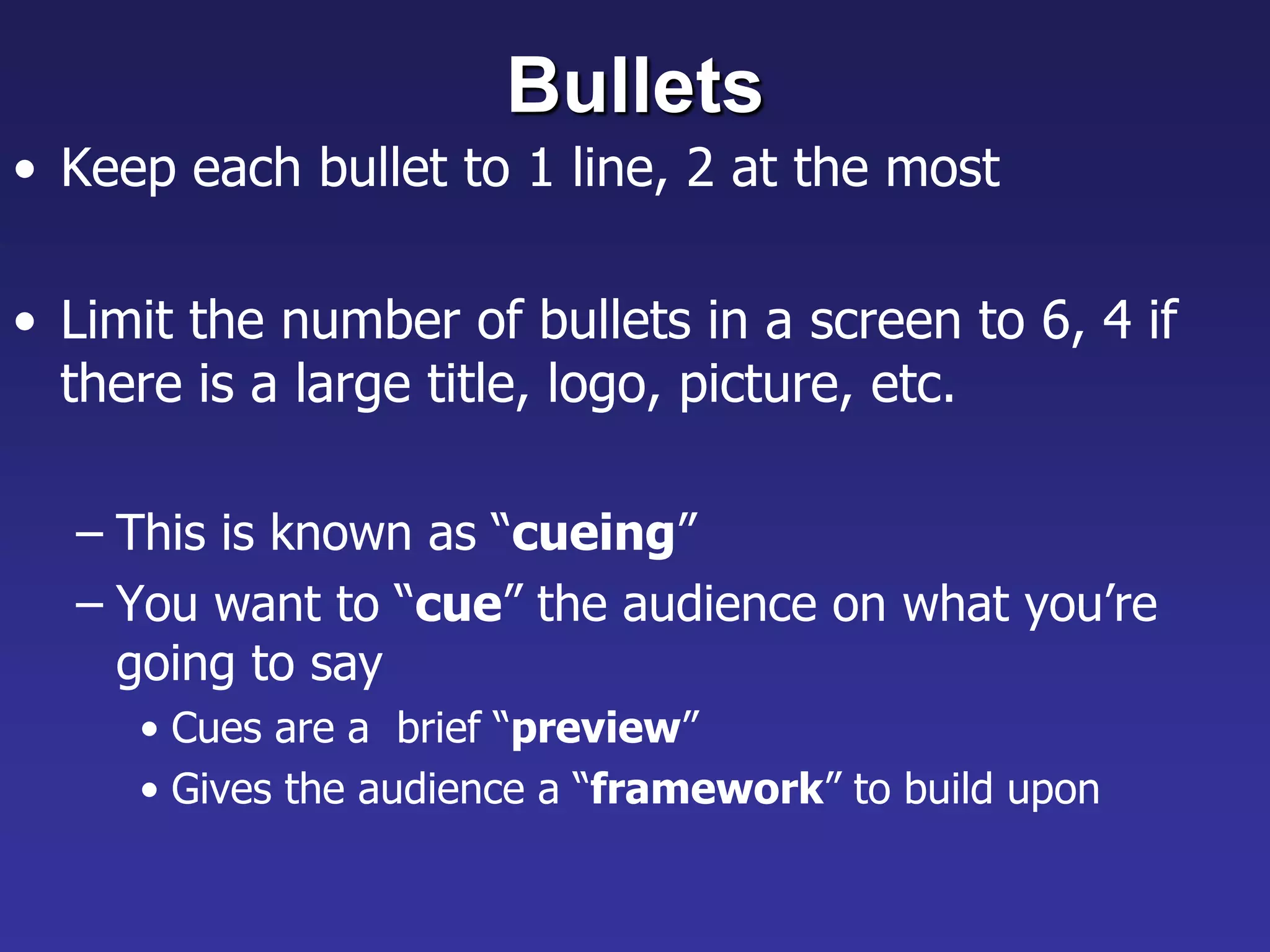 Bullets
• Keep each bullet to 1 line, 2 at the most
• Limit the number of bullets in a screen to 6, 4 if
there is a large title, logo, picture, etc.
– This is known as “cueing”
– You want to “cue” the audience on what you’re
going to say
• Cues are a brief “preview”
• Gives the audience a “framework” to build upon
 