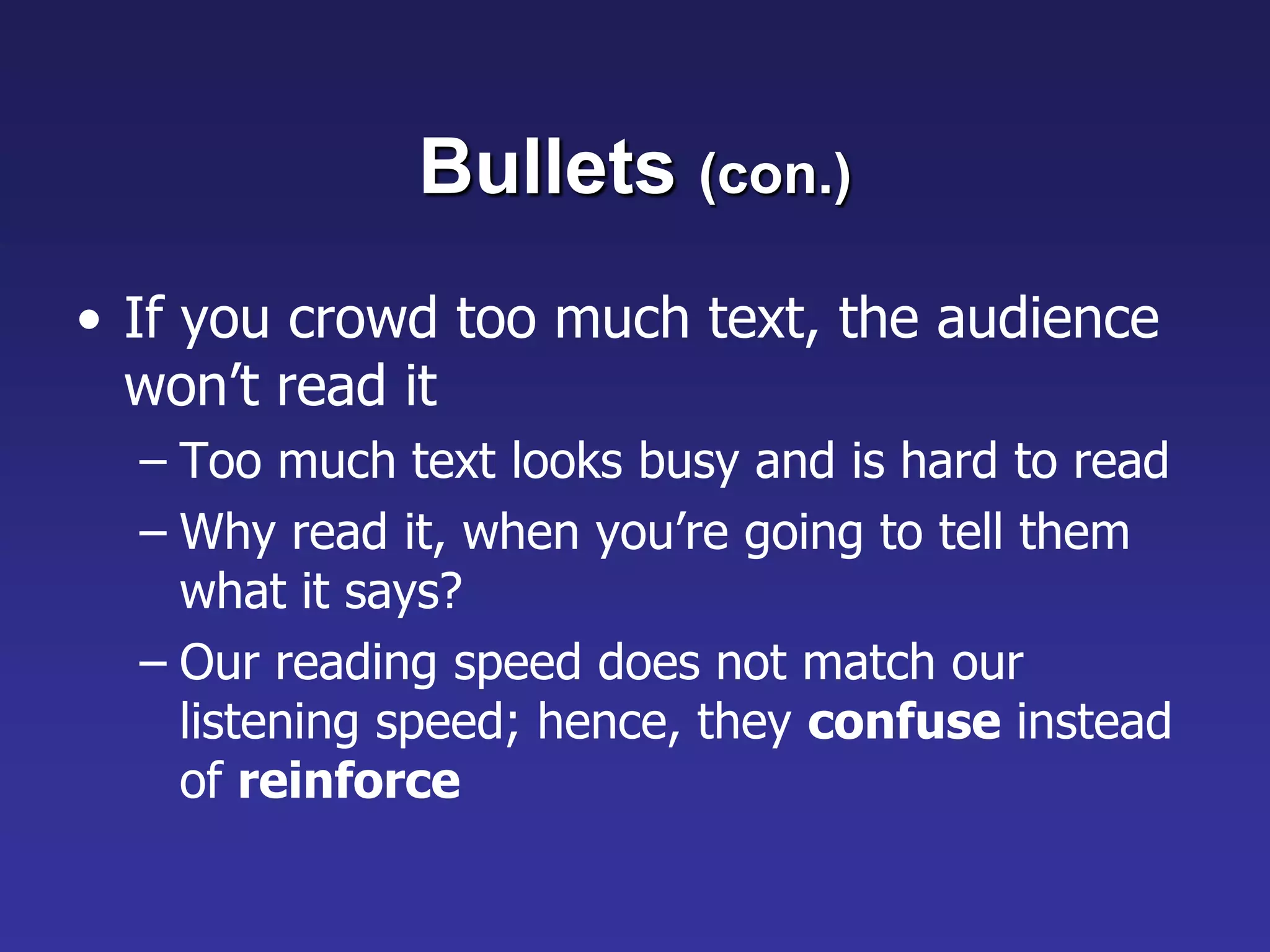 Bullets (con.)
• If you crowd too much text, the audience
won’t read it
– Too much text looks busy and is hard to read
– Why read it, when you’re going to tell them
what it says?
– Our reading speed does not match our
listening speed; hence, they confuse instead
of reinforce
 