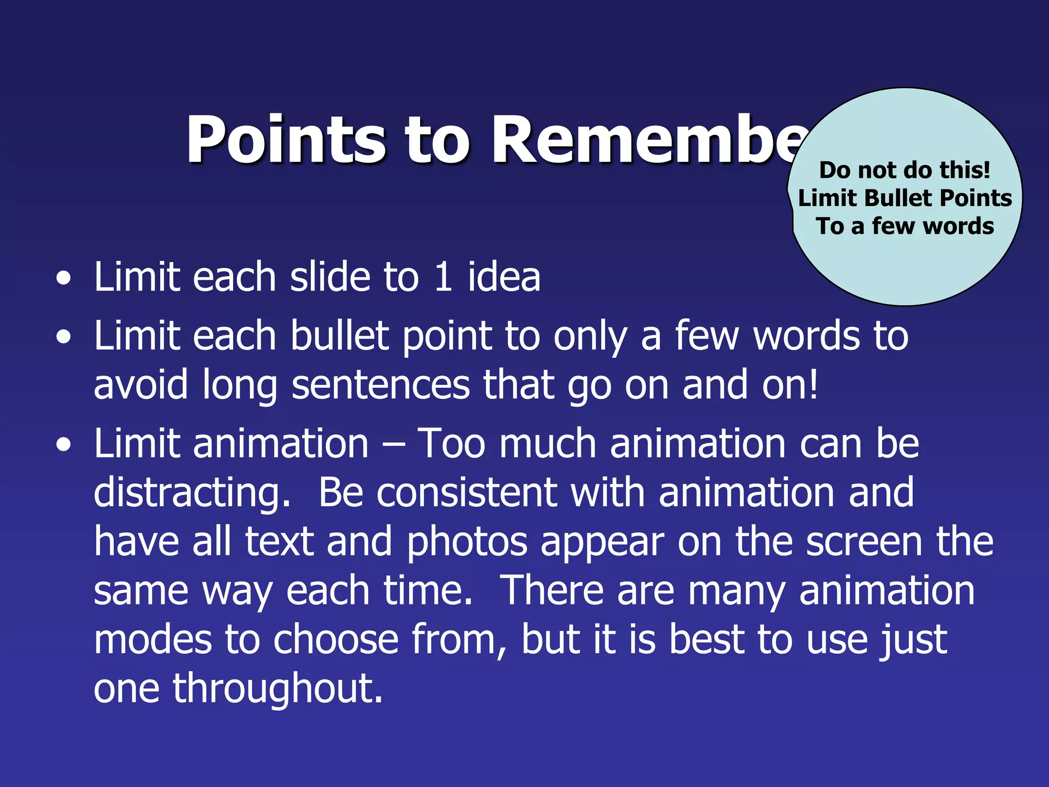 Points to Remember
• Limit each slide to 1 idea
• Limit each bullet point to only a few words to
avoid long sentences that go on and on!
• Limit animation – Too much animation can be
distracting. Be consistent with animation and
have all text and photos appear on the screen the
same way each time. There are many animation
modes to choose from, but it is best to use just
one throughout.
Do not do this!
Limit Bullet Points
To a few words
 