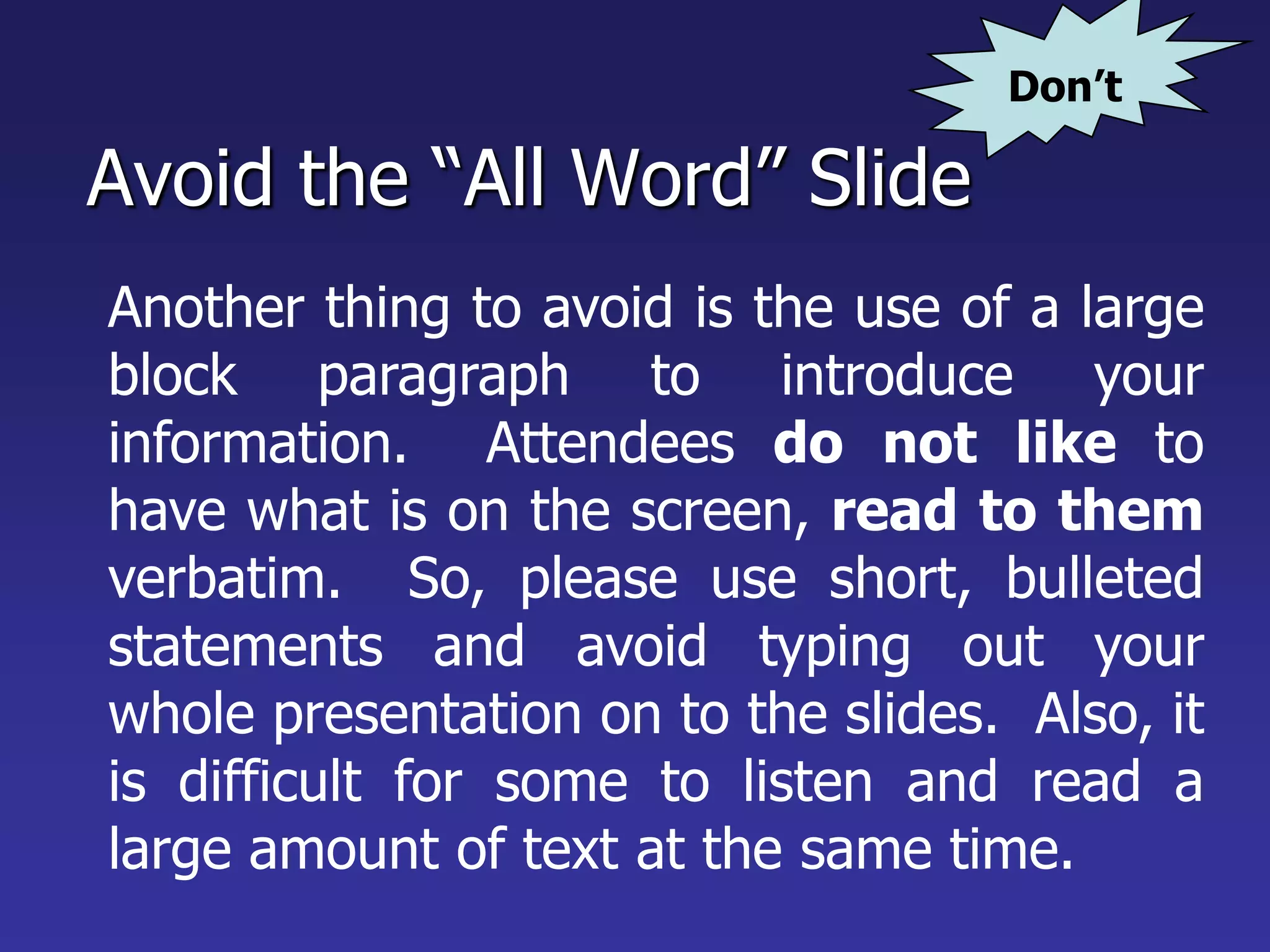Avoid the “All Word” Slide
Another thing to avoid is the use of a large
block paragraph to introduce your
information. Attendees do not like to
have what is on the screen, read to them
verbatim. So, please use short, bulleted
statements and avoid typing out your
whole presentation on to the slides. Also, it
is difficult for some to listen and read a
large amount of text at the same time.
Don’t
 
