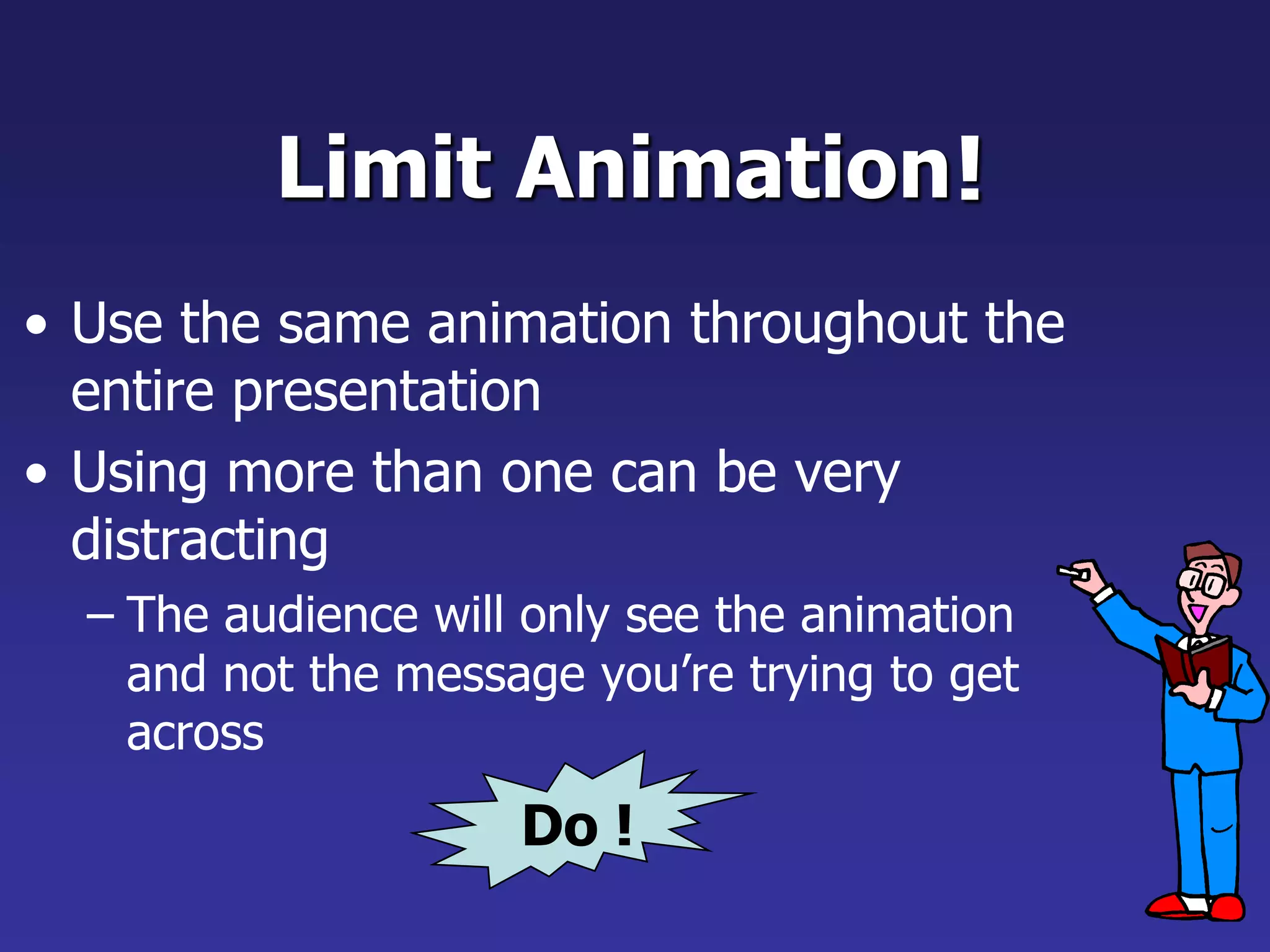 Limit Animation
• Use the same animation throughout the
entire presentation
• Using more than one can be very
distracting
– The audience will only see the animation
and not the message you’re trying to get
across
!
Do !
 