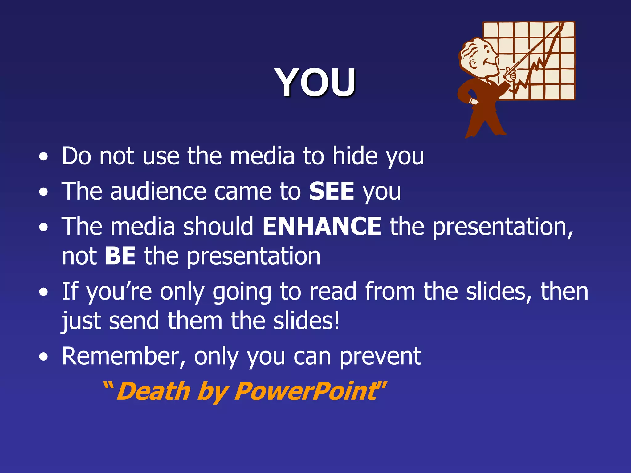 YOU
• Do not use the media to hide you
• The audience came to SEE you
• The media should ENHANCE the presentation,
not BE the presentation
• If you’re only going to read from the slides, then
just send them the slides!
• Remember, only you can prevent
“Death by PowerPoint”
 