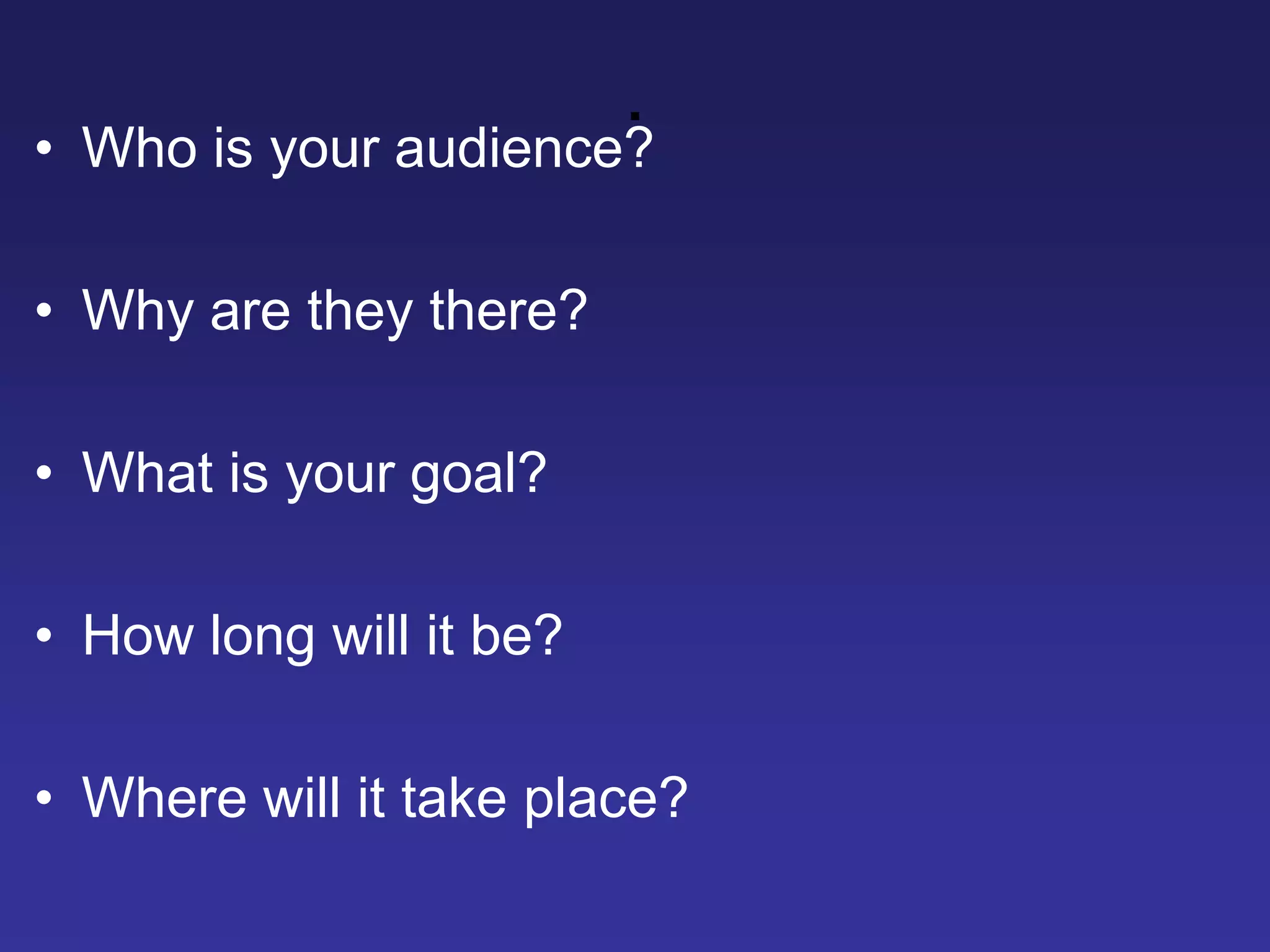 .
• Who is your audience?
• Why are they there?
• What is your goal?
• How long will it be?
• Where will it take place?
 