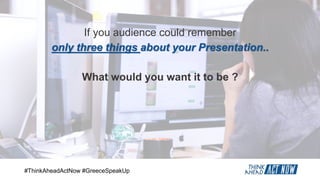 #ThinkAheadActNow #GreeceSpeakUp
If you audience could remember
only three things about your Presentation..
What would you want it to be ?
 