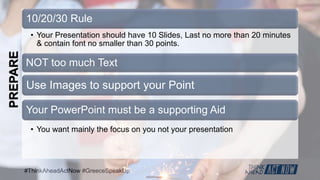 #ThinkAheadActNow #GreeceSpeakUp
10/20/30 Rule
• Your Presentation should have 10 Slides, Last no more than 20 minutes
& contain font no smaller than 30 points.
NOT too much Text
• You want mainly the focus on you not your presentation
Your PowerPoint must be a supporting Aid
Use Images to support your Point
PREPARE
 