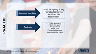 #ThinkAheadActNow #GreeceSpeakUp
PRACTICE
Focus on your Goal
What your going to say
/ What outcome you
want from this
Presentation
Audience
• Make them feel
Comfortable
• Make your
Presentation more
Interesting for them
 
