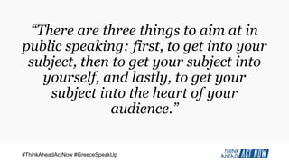 #ThinkAheadActNow #GreeceSpeakUp
“There are three things to aim at in
public speaking: first, to get into your
subject, then to get your subject into
yourself, and lastly, to get your
subject into the heart of your
audience.”
 