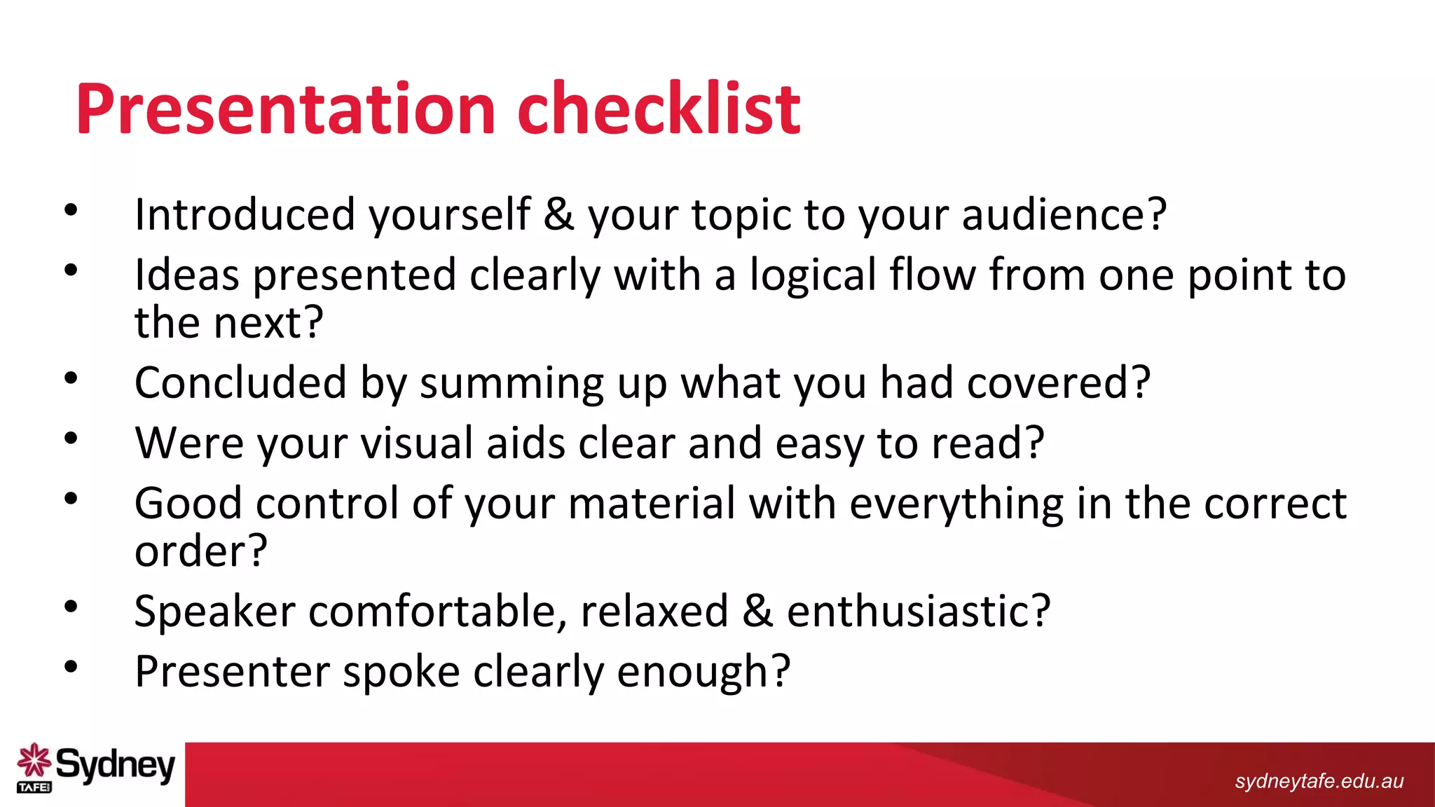 sydneytafe.edu.au
Presentation checklist
• Introduced yourself & your topic to your audience?
• Ideas presented clearly with a logical flow from one point to
the next?
• Concluded by summing up what you had covered?
• Were your visual aids clear and easy to read?
• Good control of your material with everything in the correct
order?
• Speaker comfortable, relaxed & enthusiastic?
• Presenter spoke clearly enough?
 