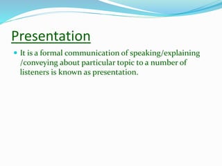 Presentation
 It is a formal communication of speaking/explaining
/conveying about particular topic to a number of
listeners is known as presentation.
 