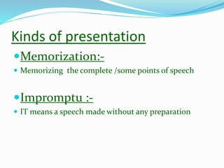 Kinds of presentation
Memorization:-
 Memorizing the complete /some points of speech
Impromptu :-
 IT means a speech made without any preparation
 